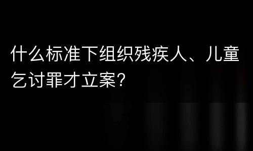 什么标准下组织残疾人、儿童乞讨罪才立案?