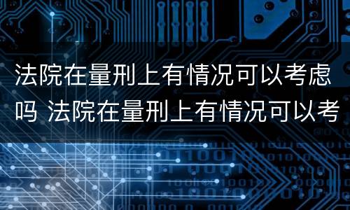 法院在量刑上有情况可以考虑吗 法院在量刑上有情况可以考虑吗为什么