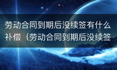 劳动合同到期后没续签有什么补偿（劳动合同到期后没续签有什么补偿嘛）