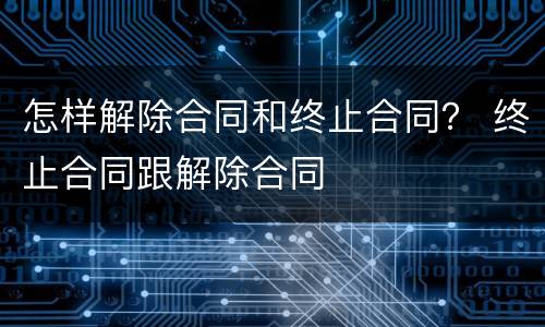怎样解除合同和终止合同？ 终止合同跟解除合同