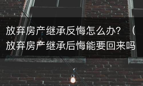 放弃房产继承反悔怎么办？（放弃房产继承后悔能要回来吗）