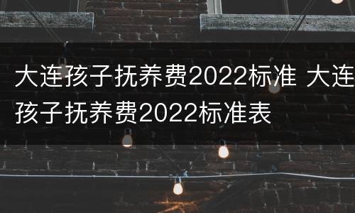 大连孩子抚养费2022标准 大连孩子抚养费2022标准表