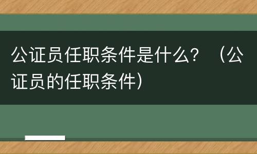 公证员任职条件是什么？（公证员的任职条件）