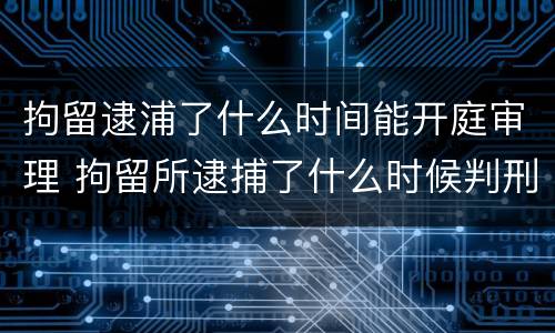 拘留逮浦了什么时间能开庭审理 拘留所逮捕了什么时候判刑