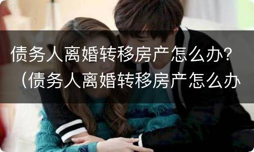 债务人离婚转移房产怎么办？（债务人离婚转移房产怎么办理手续）