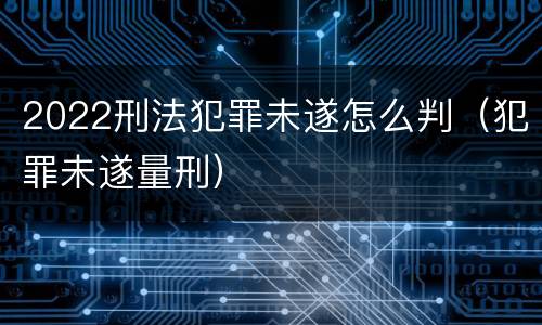 2022刑法犯罪未遂怎么判（犯罪未遂量刑）
