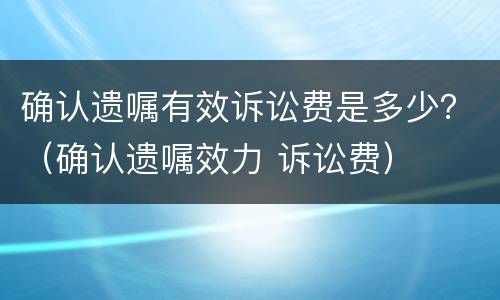 确认遗嘱有效诉讼费是多少？（确认遗嘱效力 诉讼费）