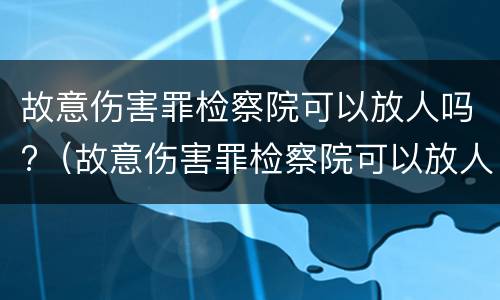 故意伤害罪检察院可以放人吗?（故意伤害罪检察院可以放人吗知乎）
