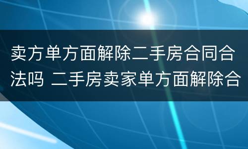 卖方单方面解除二手房合同合法吗 二手房卖家单方面解除合同