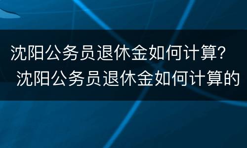 沈阳公务员退休金如何计算？ 沈阳公务员退休金如何计算的