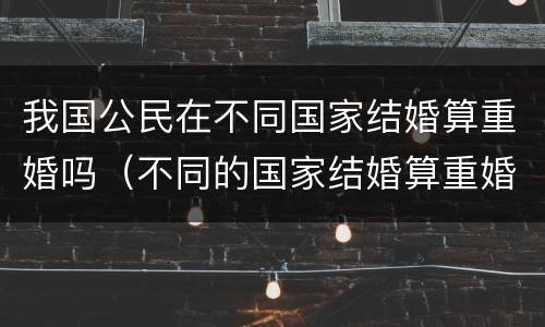 我国公民在不同国家结婚算重婚吗（不同的国家结婚算重婚吗）