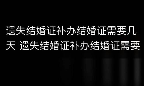 遗失结婚证补办结婚证需要几天 遗失结婚证补办结婚证需要几天时间