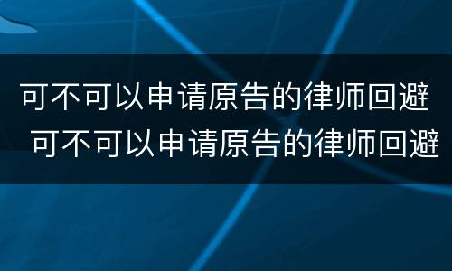 可不可以申请原告的律师回避 可不可以申请原告的律师回避案件