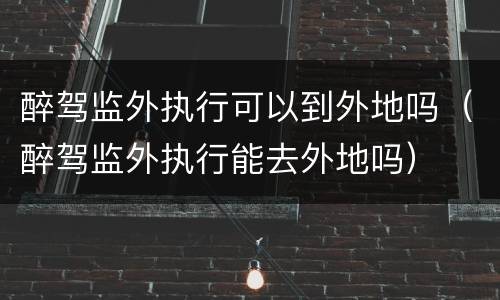 醉驾监外执行可以到外地吗（醉驾监外执行能去外地吗）