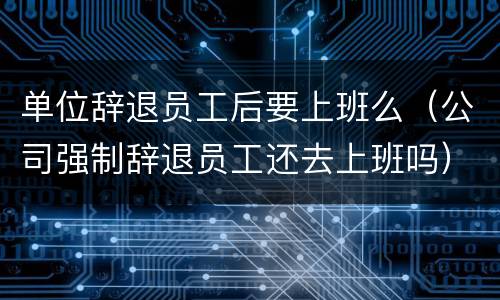 单位辞退员工后要上班么（公司强制辞退员工还去上班吗）