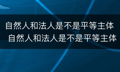 自然人和法人是不是平等主体 自然人和法人是不是平等主体权利