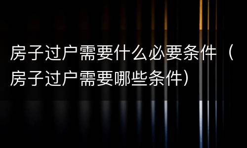 房子过户需要什么必要条件（房子过户需要哪些条件）