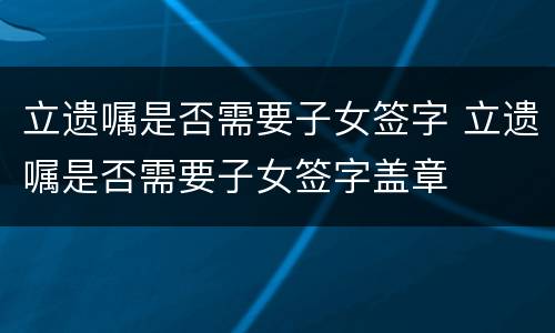 立遗嘱是否需要子女签字 立遗嘱是否需要子女签字盖章