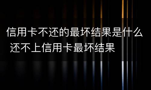 信用卡不还的最坏结果是什么 还不上信用卡最坏结果