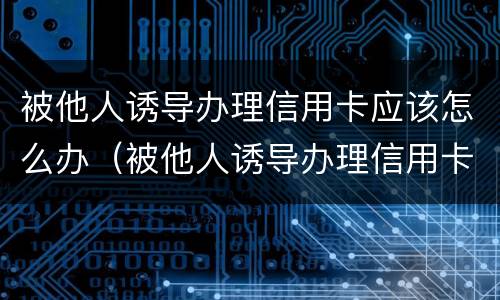 被他人诱导办理信用卡应该怎么办（被他人诱导办理信用卡应该怎么办呢）