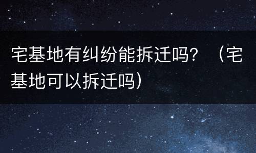 宅基地有纠纷能拆迁吗？（宅基地可以拆迁吗）