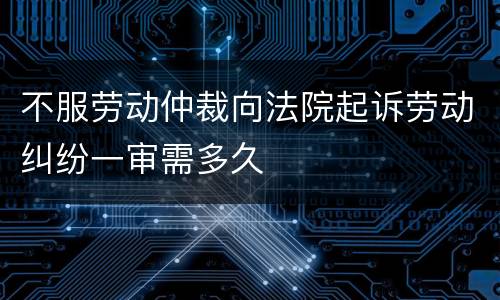 不服劳动仲裁向法院起诉劳动纠纷一审需多久