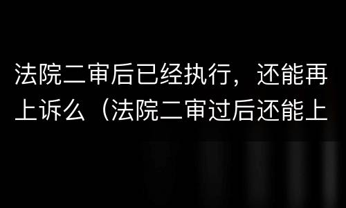 法院二审后已经执行，还能再上诉么（法院二审过后还能上诉吗）