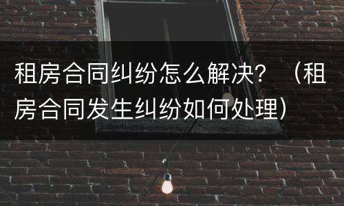 租房合同纠纷怎么解决？（租房合同发生纠纷如何处理）