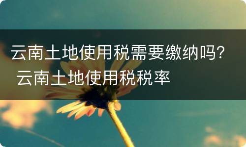 云南土地使用税需要缴纳吗？ 云南土地使用税税率