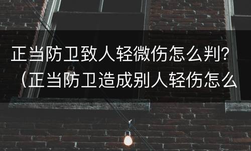 正当防卫致人轻微伤怎么判？（正当防卫造成别人轻伤怎么判）