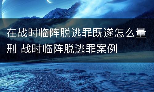 在战时临阵脱逃罪既遂怎么量刑 战时临阵脱逃罪案例
