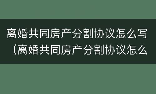 离婚共同房产分割协议怎么写（离婚共同房产分割协议怎么写范本）