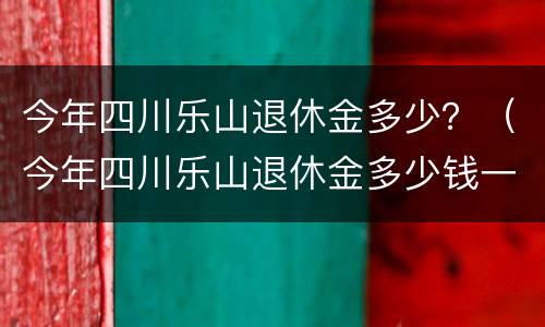 今年四川乐山退休金多少？（今年四川乐山退休金多少钱一个月）