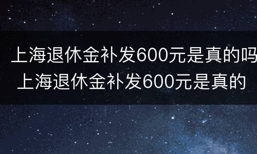 上海退休金补发600元是真的吗 上海退休金补发600元是真的吗吗