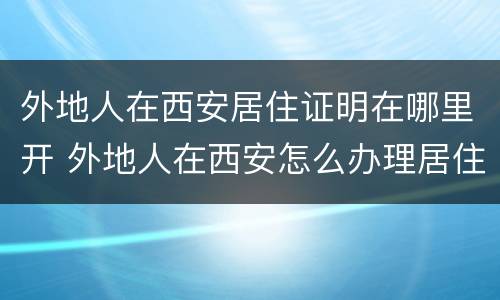 外地人在西安居住证明在哪里开 外地人在西安怎么办理居住证