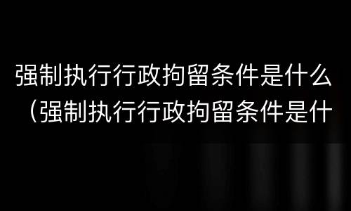 强制执行行政拘留条件是什么（强制执行行政拘留条件是什么规定）