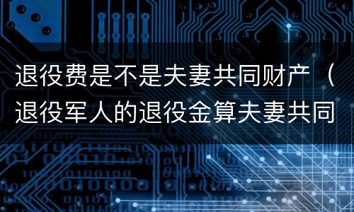退役费是不是夫妻共同财产（退役军人的退役金算夫妻共同财产吗）