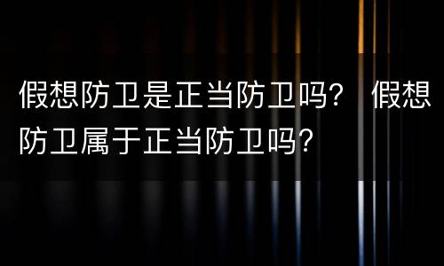 假想防卫是正当防卫吗？ 假想防卫属于正当防卫吗?
