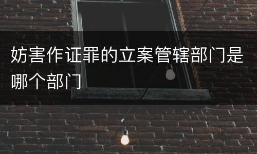 妨害作证罪的立案管辖部门是哪个部门