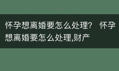 怀孕想离婚要怎么处理？ 怀孕想离婚要怎么处理,财产
