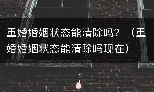 重婚婚姻状态能清除吗？（重婚婚姻状态能清除吗现在）