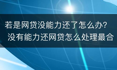若是网贷没能力还了怎么办？ 没有能力还网贷怎么处理最合适