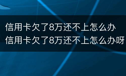 信用卡欠了8万还不上怎么办 信用卡欠了8万还不上怎么办呀