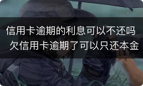 信用卡逾期的利息可以不还吗 欠信用卡逾期了可以只还本金不还利息吗