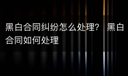 黑白合同纠纷怎么处理？ 黑白合同如何处理