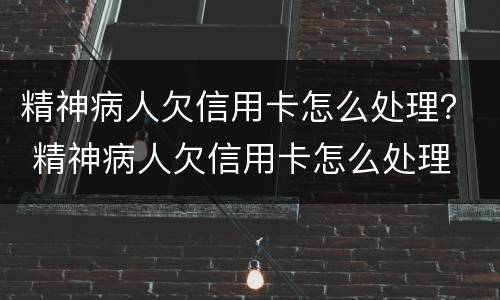 精神病人欠信用卡怎么处理？ 精神病人欠信用卡怎么处理