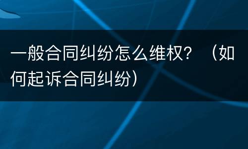 一般合同纠纷怎么维权？（如何起诉合同纠纷）