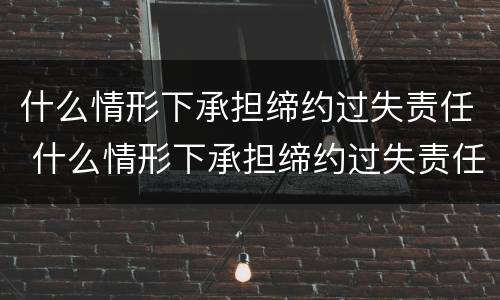 什么情形下承担缔约过失责任 什么情形下承担缔约过失责任赔偿