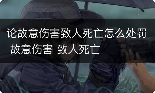 论故意伤害致人死亡怎么处罚 故意伤害 致人死亡