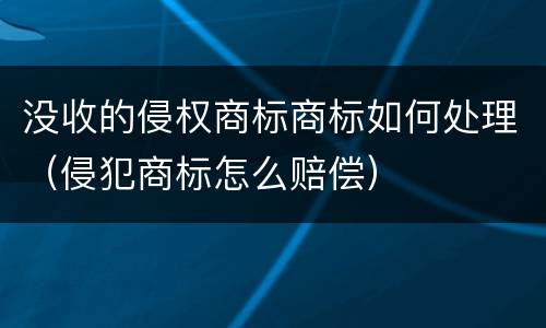 没收的侵权商标商标如何处理（侵犯商标怎么赔偿）